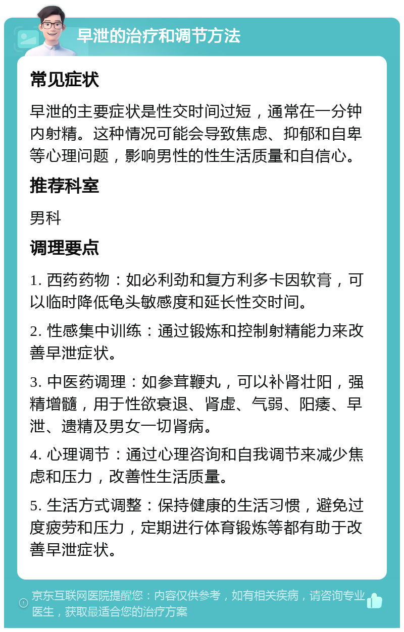 早泄的治疗和调节方法 常见症状 早泄的主要症状是性交时间过短，通常在一分钟内射精。这种情况可能会导致焦虑、抑郁和自卑等心理问题，影响男性的性生活质量和自信心。 推荐科室 男科 调理要点 1. 西药药物：如必利劲和复方利多卡因软膏，可以临时降低龟头敏感度和延长性交时间。 2. 性感集中训练：通过锻炼和控制射精能力来改善早泄症状。 3. 中医药调理：如参茸鞭丸，可以补肾壮阳，强精增髓，用于性欲衰退、肾虚、气弱、阳痿、早泄、遗精及男女一切肾病。 4. 心理调节：通过心理咨询和自我调节来减少焦虑和压力，改善性生活质量。 5. 生活方式调整：保持健康的生活习惯，避免过度疲劳和压力，定期进行体育锻炼等都有助于改善早泄症状。