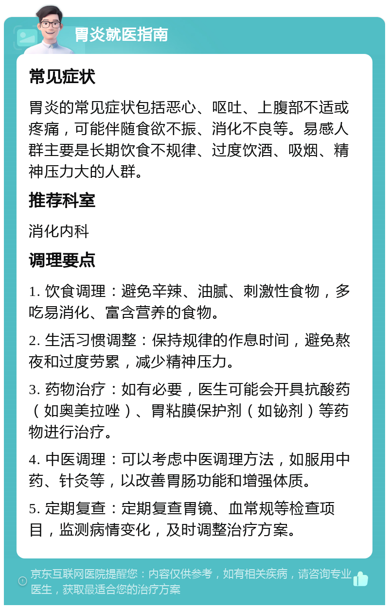 胃炎就医指南 常见症状 胃炎的常见症状包括恶心、呕吐、上腹部不适或疼痛，可能伴随食欲不振、消化不良等。易感人群主要是长期饮食不规律、过度饮酒、吸烟、精神压力大的人群。 推荐科室 消化内科 调理要点 1. 饮食调理：避免辛辣、油腻、刺激性食物，多吃易消化、富含营养的食物。 2. 生活习惯调整：保持规律的作息时间，避免熬夜和过度劳累，减少精神压力。 3. 药物治疗：如有必要，医生可能会开具抗酸药（如奥美拉唑）、胃粘膜保护剂（如铋剂）等药物进行治疗。 4. 中医调理：可以考虑中医调理方法，如服用中药、针灸等，以改善胃肠功能和增强体质。 5. 定期复查：定期复查胃镜、血常规等检查项目，监测病情变化，及时调整治疗方案。