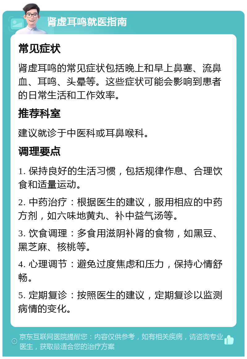 肾虚耳鸣就医指南 常见症状 肾虚耳鸣的常见症状包括晚上和早上鼻塞、流鼻血、耳鸣、头晕等。这些症状可能会影响到患者的日常生活和工作效率。 推荐科室 建议就诊于中医科或耳鼻喉科。 调理要点 1. 保持良好的生活习惯，包括规律作息、合理饮食和适量运动。 2. 中药治疗：根据医生的建议，服用相应的中药方剂，如六味地黄丸、补中益气汤等。 3. 饮食调理：多食用滋阴补肾的食物，如黑豆、黑芝麻、核桃等。 4. 心理调节：避免过度焦虑和压力，保持心情舒畅。 5. 定期复诊：按照医生的建议，定期复诊以监测病情的变化。