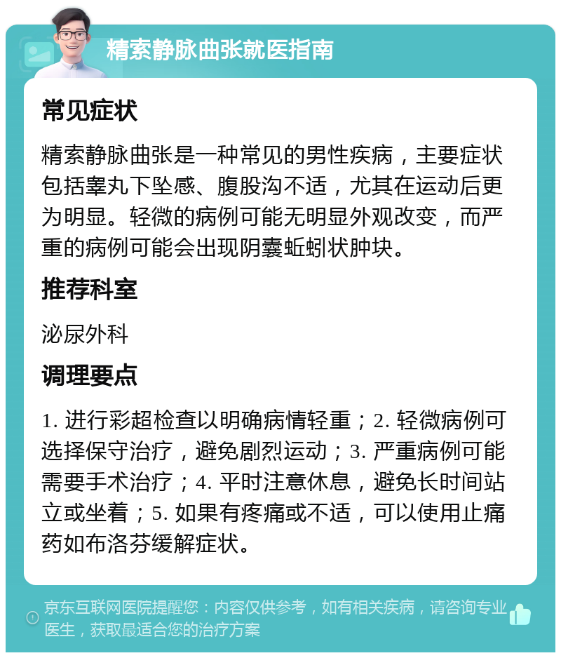 精索静脉曲张就医指南 常见症状 精索静脉曲张是一种常见的男性疾病，主要症状包括睾丸下坠感、腹股沟不适，尤其在运动后更为明显。轻微的病例可能无明显外观改变，而严重的病例可能会出现阴囊蚯蚓状肿块。 推荐科室 泌尿外科 调理要点 1. 进行彩超检查以明确病情轻重；2. 轻微病例可选择保守治疗，避免剧烈运动；3. 严重病例可能需要手术治疗；4. 平时注意休息，避免长时间站立或坐着；5. 如果有疼痛或不适，可以使用止痛药如布洛芬缓解症状。