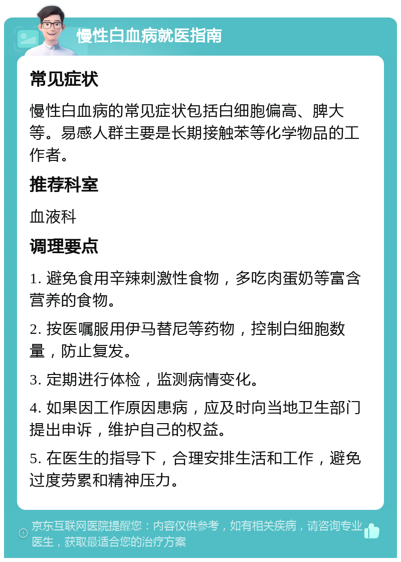 慢性白血病就医指南 常见症状 慢性白血病的常见症状包括白细胞偏高、脾大等。易感人群主要是长期接触苯等化学物品的工作者。 推荐科室 血液科 调理要点 1. 避免食用辛辣刺激性食物，多吃肉蛋奶等富含营养的食物。 2. 按医嘱服用伊马替尼等药物，控制白细胞数量，防止复发。 3. 定期进行体检，监测病情变化。 4. 如果因工作原因患病，应及时向当地卫生部门提出申诉，维护自己的权益。 5. 在医生的指导下，合理安排生活和工作，避免过度劳累和精神压力。