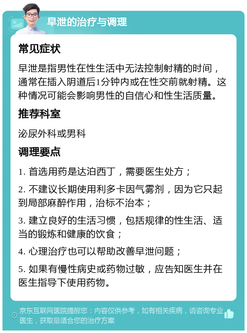 早泄的治疗与调理 常见症状 早泄是指男性在性生活中无法控制射精的时间，通常在插入阴道后1分钟内或在性交前就射精。这种情况可能会影响男性的自信心和性生活质量。 推荐科室 泌尿外科或男科 调理要点 1. 首选用药是达泊西丁，需要医生处方； 2. 不建议长期使用利多卡因气雾剂，因为它只起到局部麻醉作用，治标不治本； 3. 建立良好的生活习惯，包括规律的性生活、适当的锻炼和健康的饮食； 4. 心理治疗也可以帮助改善早泄问题； 5. 如果有慢性病史或药物过敏，应告知医生并在医生指导下使用药物。