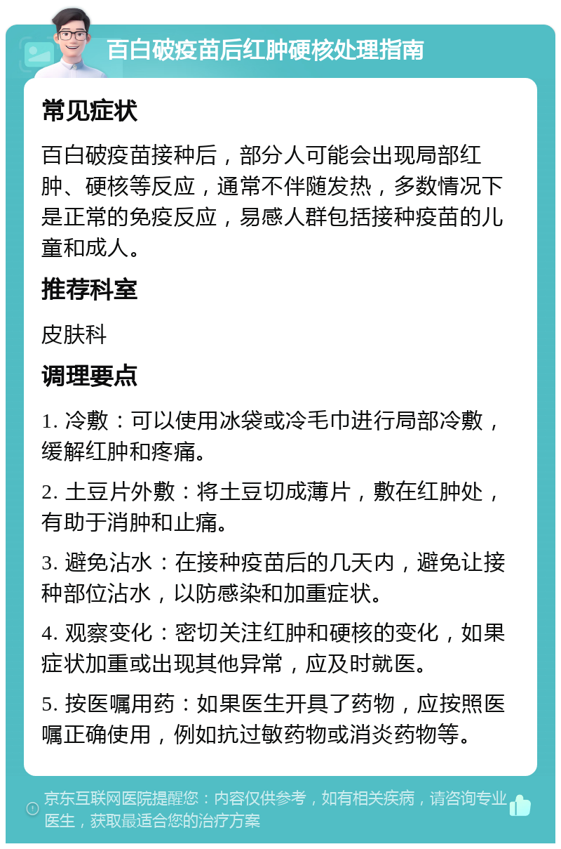 百白破疫苗后红肿硬核处理指南 常见症状 百白破疫苗接种后，部分人可能会出现局部红肿、硬核等反应，通常不伴随发热，多数情况下是正常的免疫反应，易感人群包括接种疫苗的儿童和成人。 推荐科室 皮肤科 调理要点 1. 冷敷：可以使用冰袋或冷毛巾进行局部冷敷，缓解红肿和疼痛。 2. 土豆片外敷：将土豆切成薄片，敷在红肿处，有助于消肿和止痛。 3. 避免沾水：在接种疫苗后的几天内，避免让接种部位沾水，以防感染和加重症状。 4. 观察变化：密切关注红肿和硬核的变化，如果症状加重或出现其他异常，应及时就医。 5. 按医嘱用药：如果医生开具了药物，应按照医嘱正确使用，例如抗过敏药物或消炎药物等。