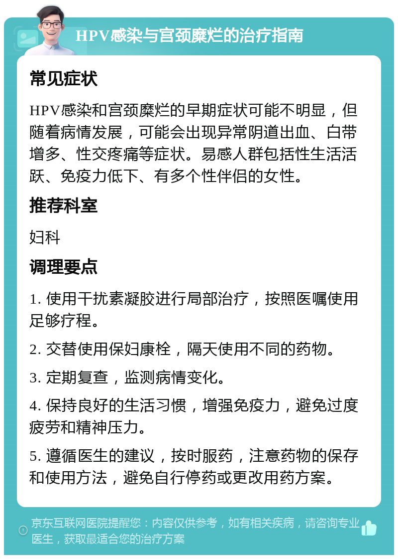 HPV感染与宫颈糜烂的治疗指南 常见症状 HPV感染和宫颈糜烂的早期症状可能不明显，但随着病情发展，可能会出现异常阴道出血、白带增多、性交疼痛等症状。易感人群包括性生活活跃、免疫力低下、有多个性伴侣的女性。 推荐科室 妇科 调理要点 1. 使用干扰素凝胶进行局部治疗，按照医嘱使用足够疗程。 2. 交替使用保妇康栓，隔天使用不同的药物。 3. 定期复查，监测病情变化。 4. 保持良好的生活习惯，增强免疫力，避免过度疲劳和精神压力。 5. 遵循医生的建议，按时服药，注意药物的保存和使用方法，避免自行停药或更改用药方案。