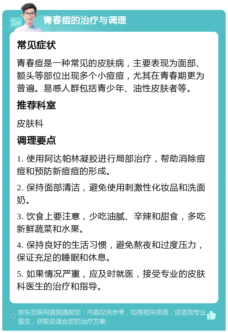 青春痘的治疗与调理 常见症状 青春痘是一种常见的皮肤病，主要表现为面部、额头等部位出现多个小痘痘，尤其在青春期更为普遍。易感人群包括青少年、油性皮肤者等。 推荐科室 皮肤科 调理要点 1. 使用阿达帕林凝胶进行局部治疗，帮助消除痘痘和预防新痘痘的形成。 2. 保持面部清洁，避免使用刺激性化妆品和洗面奶。 3. 饮食上要注意，少吃油腻、辛辣和甜食，多吃新鲜蔬菜和水果。 4. 保持良好的生活习惯，避免熬夜和过度压力，保证充足的睡眠和休息。 5. 如果情况严重，应及时就医，接受专业的皮肤科医生的治疗和指导。