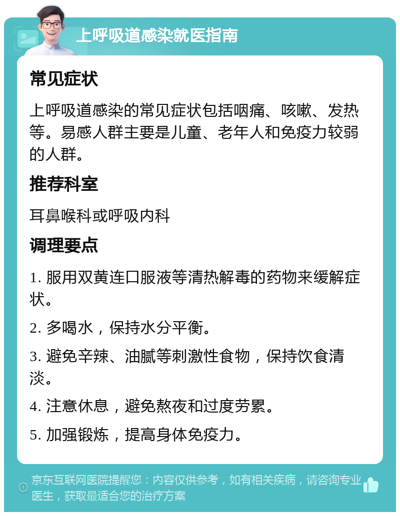 上呼吸道感染就医指南 常见症状 上呼吸道感染的常见症状包括咽痛、咳嗽、发热等。易感人群主要是儿童、老年人和免疫力较弱的人群。 推荐科室 耳鼻喉科或呼吸内科 调理要点 1. 服用双黄连口服液等清热解毒的药物来缓解症状。 2. 多喝水，保持水分平衡。 3. 避免辛辣、油腻等刺激性食物，保持饮食清淡。 4. 注意休息，避免熬夜和过度劳累。 5. 加强锻炼，提高身体免疫力。