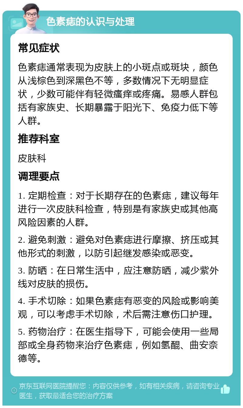 色素痣的认识与处理 常见症状 色素痣通常表现为皮肤上的小斑点或斑块，颜色从浅棕色到深黑色不等，多数情况下无明显症状，少数可能伴有轻微瘙痒或疼痛。易感人群包括有家族史、长期暴露于阳光下、免疫力低下等人群。 推荐科室 皮肤科 调理要点 1. 定期检查：对于长期存在的色素痣，建议每年进行一次皮肤科检查，特别是有家族史或其他高风险因素的人群。 2. 避免刺激：避免对色素痣进行摩擦、挤压或其他形式的刺激，以防引起继发感染或恶变。 3. 防晒：在日常生活中，应注意防晒，减少紫外线对皮肤的损伤。 4. 手术切除：如果色素痣有恶变的风险或影响美观，可以考虑手术切除，术后需注意伤口护理。 5. 药物治疗：在医生指导下，可能会使用一些局部或全身药物来治疗色素痣，例如氢醌、曲安奈德等。