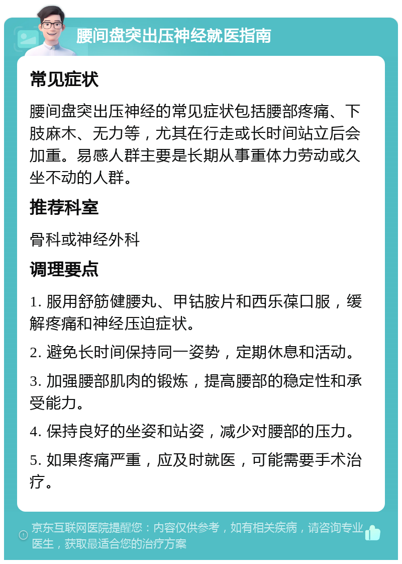 腰间盘突出压神经就医指南 常见症状 腰间盘突出压神经的常见症状包括腰部疼痛、下肢麻木、无力等，尤其在行走或长时间站立后会加重。易感人群主要是长期从事重体力劳动或久坐不动的人群。 推荐科室 骨科或神经外科 调理要点 1. 服用舒筋健腰丸、甲钴胺片和西乐葆口服，缓解疼痛和神经压迫症状。 2. 避免长时间保持同一姿势，定期休息和活动。 3. 加强腰部肌肉的锻炼，提高腰部的稳定性和承受能力。 4. 保持良好的坐姿和站姿，减少对腰部的压力。 5. 如果疼痛严重，应及时就医，可能需要手术治疗。