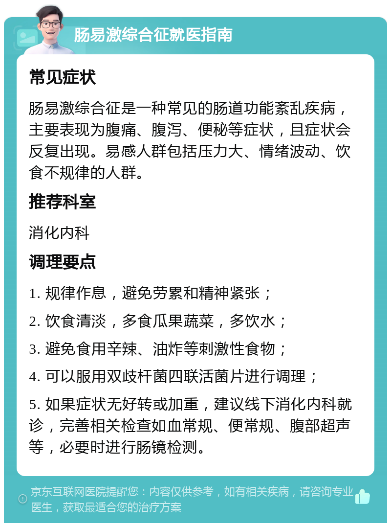 肠易激综合征就医指南 常见症状 肠易激综合征是一种常见的肠道功能紊乱疾病，主要表现为腹痛、腹泻、便秘等症状，且症状会反复出现。易感人群包括压力大、情绪波动、饮食不规律的人群。 推荐科室 消化内科 调理要点 1. 规律作息，避免劳累和精神紧张； 2. 饮食清淡，多食瓜果蔬菜，多饮水； 3. 避免食用辛辣、油炸等刺激性食物； 4. 可以服用双歧杆菌四联活菌片进行调理； 5. 如果症状无好转或加重，建议线下消化内科就诊，完善相关检查如血常规、便常规、腹部超声等，必要时进行肠镜检测。