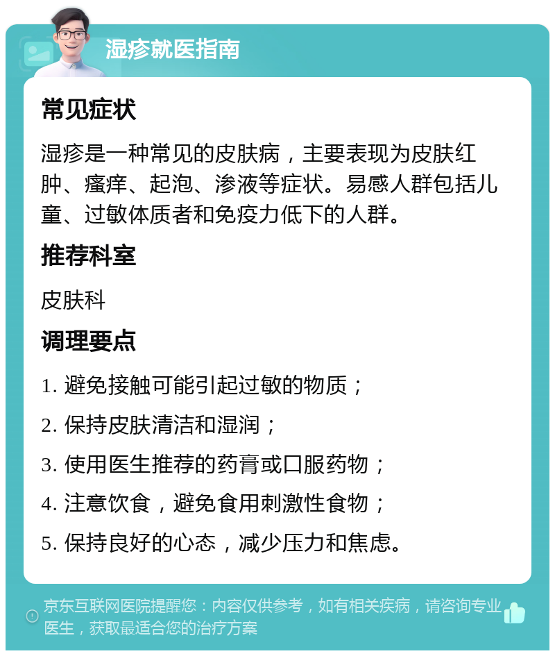 湿疹就医指南 常见症状 湿疹是一种常见的皮肤病，主要表现为皮肤红肿、瘙痒、起泡、渗液等症状。易感人群包括儿童、过敏体质者和免疫力低下的人群。 推荐科室 皮肤科 调理要点 1. 避免接触可能引起过敏的物质； 2. 保持皮肤清洁和湿润； 3. 使用医生推荐的药膏或口服药物； 4. 注意饮食，避免食用刺激性食物； 5. 保持良好的心态，减少压力和焦虑。