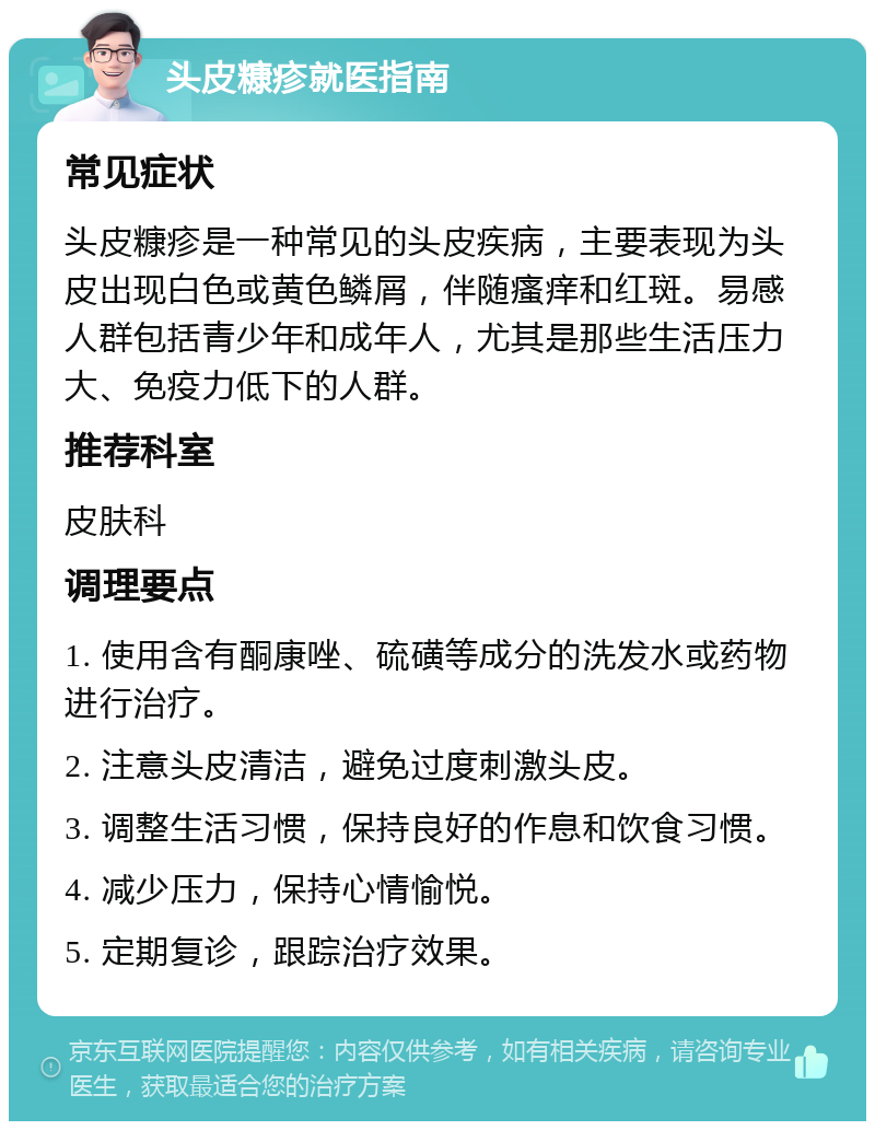 头皮糠疹就医指南 常见症状 头皮糠疹是一种常见的头皮疾病，主要表现为头皮出现白色或黄色鳞屑，伴随瘙痒和红斑。易感人群包括青少年和成年人，尤其是那些生活压力大、免疫力低下的人群。 推荐科室 皮肤科 调理要点 1. 使用含有酮康唑、硫磺等成分的洗发水或药物进行治疗。 2. 注意头皮清洁，避免过度刺激头皮。 3. 调整生活习惯，保持良好的作息和饮食习惯。 4. 减少压力，保持心情愉悦。 5. 定期复诊，跟踪治疗效果。