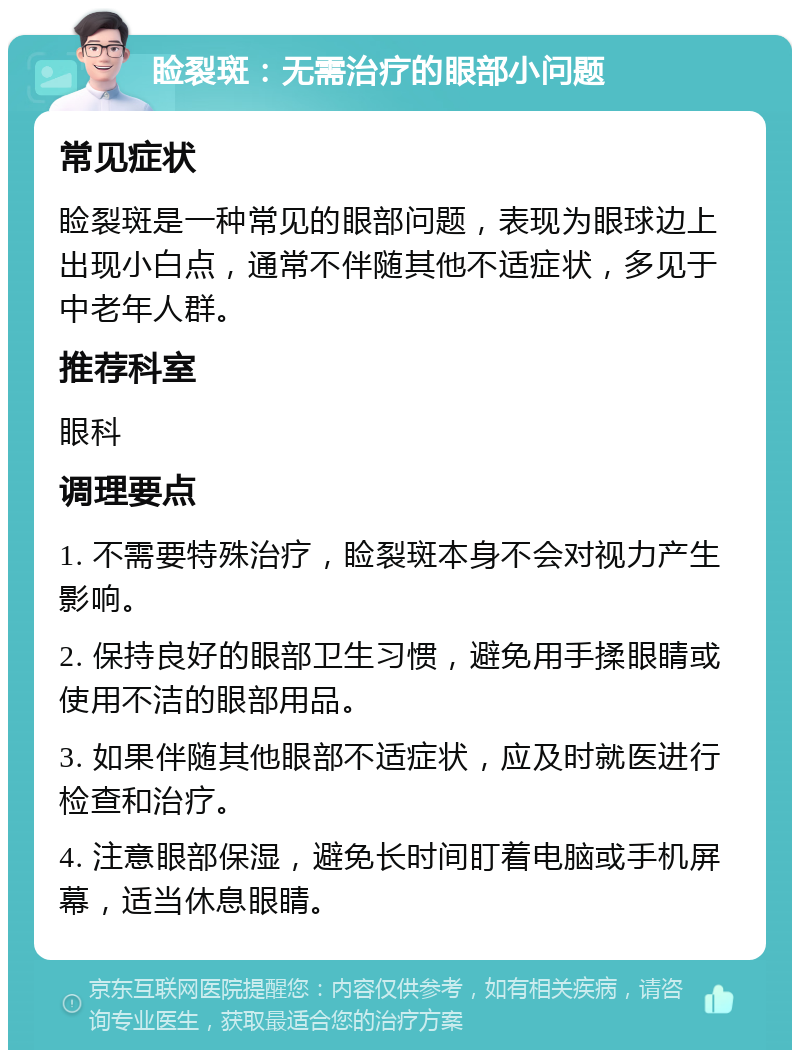 睑裂斑：无需治疗的眼部小问题 常见症状 睑裂斑是一种常见的眼部问题，表现为眼球边上出现小白点，通常不伴随其他不适症状，多见于中老年人群。 推荐科室 眼科 调理要点 1. 不需要特殊治疗，睑裂斑本身不会对视力产生影响。 2. 保持良好的眼部卫生习惯，避免用手揉眼睛或使用不洁的眼部用品。 3. 如果伴随其他眼部不适症状，应及时就医进行检查和治疗。 4. 注意眼部保湿，避免长时间盯着电脑或手机屏幕，适当休息眼睛。