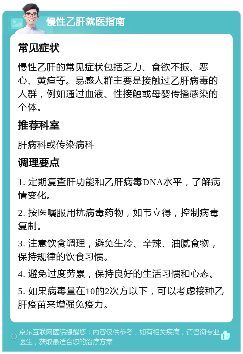 慢性乙肝就医指南 常见症状 慢性乙肝的常见症状包括乏力、食欲不振、恶心、黄疸等。易感人群主要是接触过乙肝病毒的人群，例如通过血液、性接触或母婴传播感染的个体。 推荐科室 肝病科或传染病科 调理要点 1. 定期复查肝功能和乙肝病毒DNA水平，了解病情变化。 2. 按医嘱服用抗病毒药物，如韦立得，控制病毒复制。 3. 注意饮食调理，避免生冷、辛辣、油腻食物，保持规律的饮食习惯。 4. 避免过度劳累，保持良好的生活习惯和心态。 5. 如果病毒量在10的2次方以下，可以考虑接种乙肝疫苗来增强免疫力。