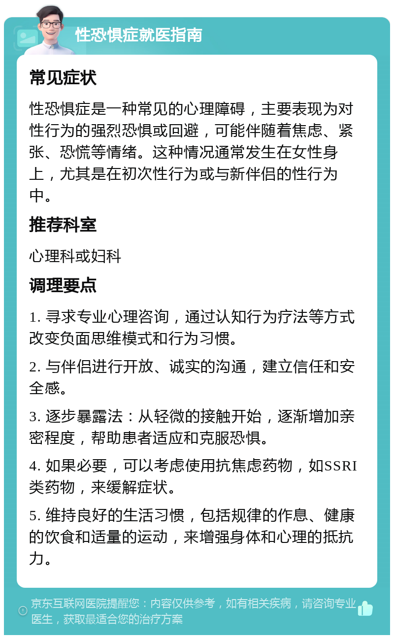 性恐惧症就医指南 常见症状 性恐惧症是一种常见的心理障碍，主要表现为对性行为的强烈恐惧或回避，可能伴随着焦虑、紧张、恐慌等情绪。这种情况通常发生在女性身上，尤其是在初次性行为或与新伴侣的性行为中。 推荐科室 心理科或妇科 调理要点 1. 寻求专业心理咨询，通过认知行为疗法等方式改变负面思维模式和行为习惯。 2. 与伴侣进行开放、诚实的沟通，建立信任和安全感。 3. 逐步暴露法：从轻微的接触开始，逐渐增加亲密程度，帮助患者适应和克服恐惧。 4. 如果必要，可以考虑使用抗焦虑药物，如SSRI类药物，来缓解症状。 5. 维持良好的生活习惯，包括规律的作息、健康的饮食和适量的运动，来增强身体和心理的抵抗力。