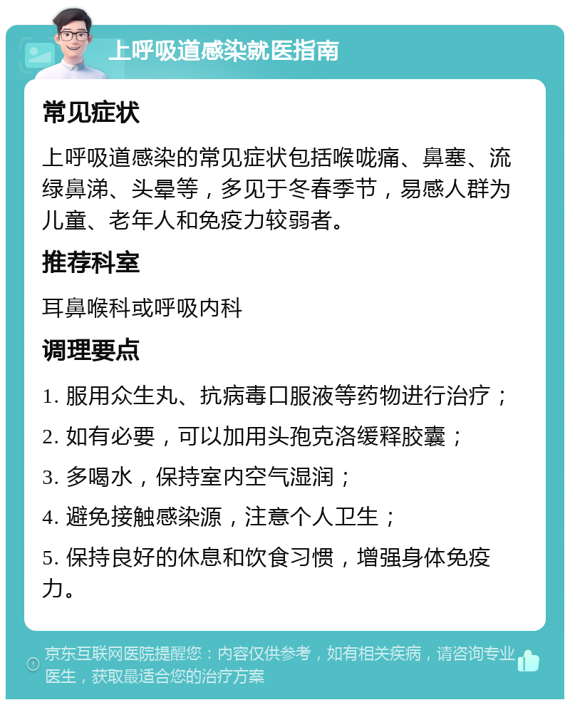 上呼吸道感染就医指南 常见症状 上呼吸道感染的常见症状包括喉咙痛、鼻塞、流绿鼻涕、头晕等，多见于冬春季节，易感人群为儿童、老年人和免疫力较弱者。 推荐科室 耳鼻喉科或呼吸内科 调理要点 1. 服用众生丸、抗病毒口服液等药物进行治疗； 2. 如有必要，可以加用头孢克洛缓释胶囊； 3. 多喝水，保持室内空气湿润； 4. 避免接触感染源，注意个人卫生； 5. 保持良好的休息和饮食习惯，增强身体免疫力。