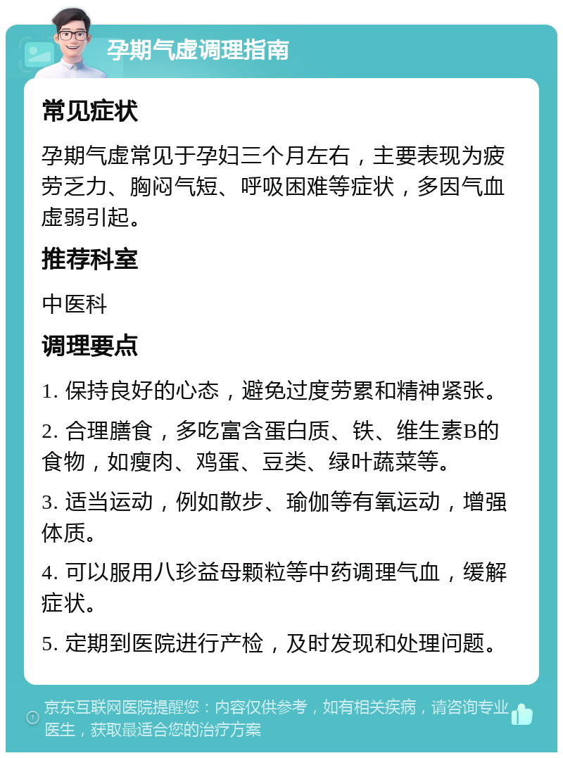 孕期气虚调理指南 常见症状 孕期气虚常见于孕妇三个月左右，主要表现为疲劳乏力、胸闷气短、呼吸困难等症状，多因气血虚弱引起。 推荐科室 中医科 调理要点 1. 保持良好的心态，避免过度劳累和精神紧张。 2. 合理膳食，多吃富含蛋白质、铁、维生素B的食物，如瘦肉、鸡蛋、豆类、绿叶蔬菜等。 3. 适当运动，例如散步、瑜伽等有氧运动，增强体质。 4. 可以服用八珍益母颗粒等中药调理气血，缓解症状。 5. 定期到医院进行产检，及时发现和处理问题。