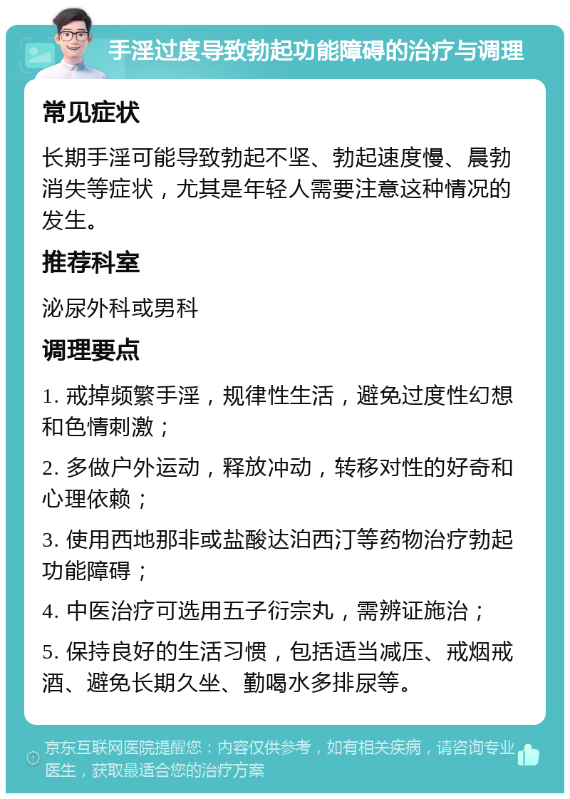 手淫过度导致勃起功能障碍的治疗与调理 常见症状 长期手淫可能导致勃起不坚、勃起速度慢、晨勃消失等症状，尤其是年轻人需要注意这种情况的发生。 推荐科室 泌尿外科或男科 调理要点 1. 戒掉频繁手淫，规律性生活，避免过度性幻想和色情刺激； 2. 多做户外运动，释放冲动，转移对性的好奇和心理依赖； 3. 使用西地那非或盐酸达泊西汀等药物治疗勃起功能障碍； 4. 中医治疗可选用五子衍宗丸，需辨证施治； 5. 保持良好的生活习惯，包括适当减压、戒烟戒酒、避免长期久坐、勤喝水多排尿等。