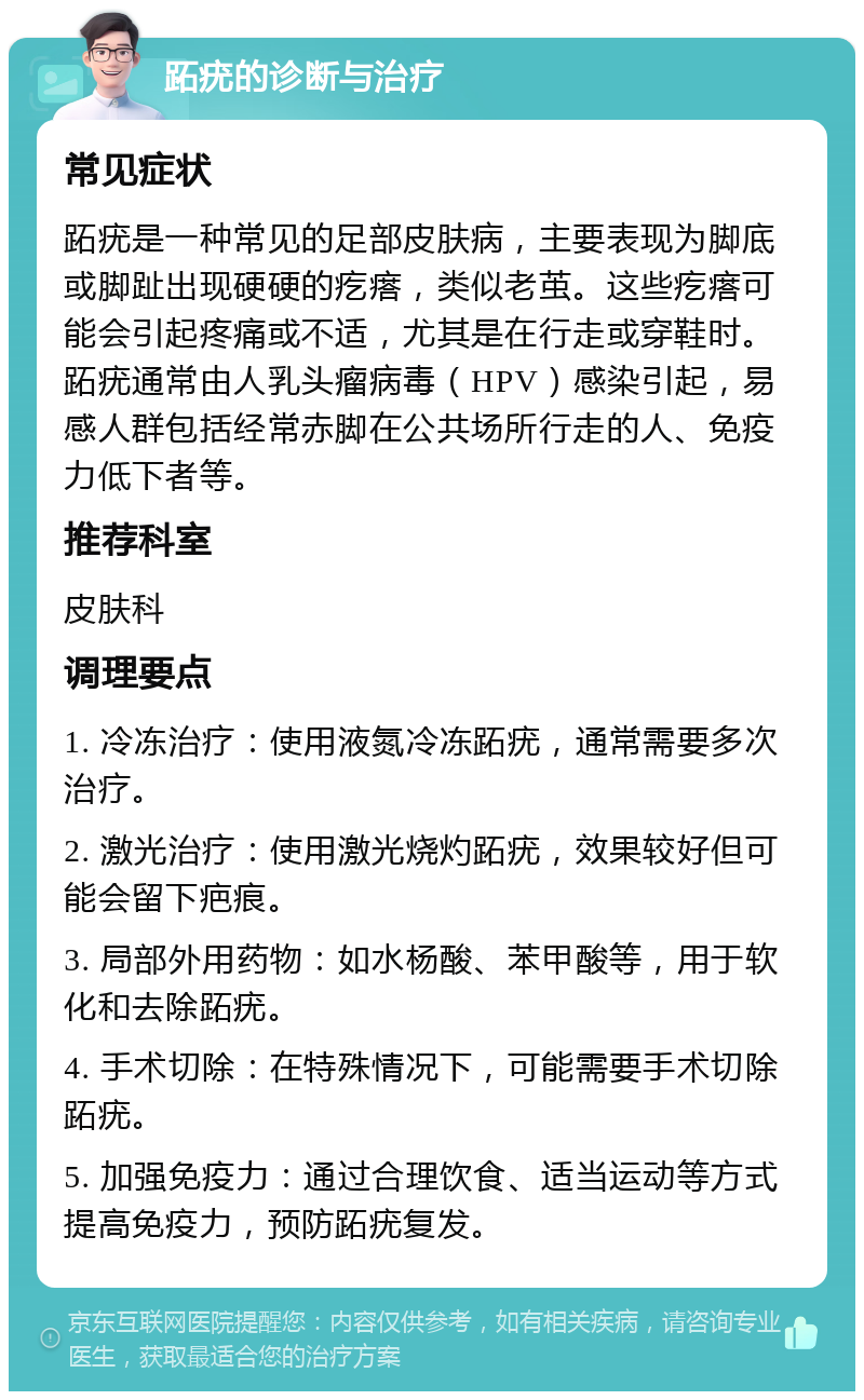 跖疣的诊断与治疗 常见症状 跖疣是一种常见的足部皮肤病，主要表现为脚底或脚趾出现硬硬的疙瘩，类似老茧。这些疙瘩可能会引起疼痛或不适，尤其是在行走或穿鞋时。跖疣通常由人乳头瘤病毒（HPV）感染引起，易感人群包括经常赤脚在公共场所行走的人、免疫力低下者等。 推荐科室 皮肤科 调理要点 1. 冷冻治疗：使用液氮冷冻跖疣，通常需要多次治疗。 2. 激光治疗：使用激光烧灼跖疣，效果较好但可能会留下疤痕。 3. 局部外用药物：如水杨酸、苯甲酸等，用于软化和去除跖疣。 4. 手术切除：在特殊情况下，可能需要手术切除跖疣。 5. 加强免疫力：通过合理饮食、适当运动等方式提高免疫力，预防跖疣复发。