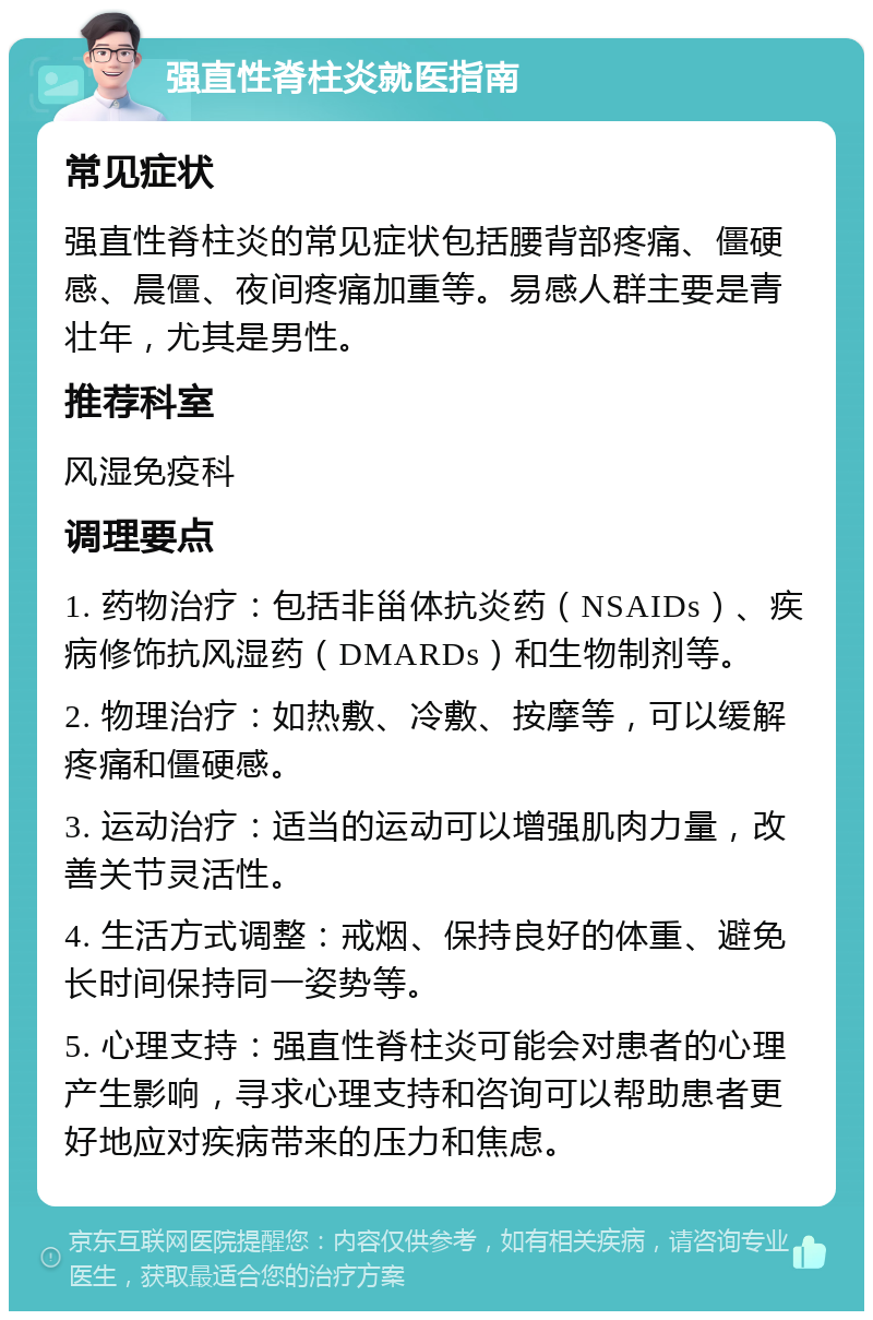 强直性脊柱炎就医指南 常见症状 强直性脊柱炎的常见症状包括腰背部疼痛、僵硬感、晨僵、夜间疼痛加重等。易感人群主要是青壮年，尤其是男性。 推荐科室 风湿免疫科 调理要点 1. 药物治疗：包括非甾体抗炎药（NSAIDs）、疾病修饰抗风湿药（DMARDs）和生物制剂等。 2. 物理治疗：如热敷、冷敷、按摩等，可以缓解疼痛和僵硬感。 3. 运动治疗：适当的运动可以增强肌肉力量，改善关节灵活性。 4. 生活方式调整：戒烟、保持良好的体重、避免长时间保持同一姿势等。 5. 心理支持：强直性脊柱炎可能会对患者的心理产生影响，寻求心理支持和咨询可以帮助患者更好地应对疾病带来的压力和焦虑。