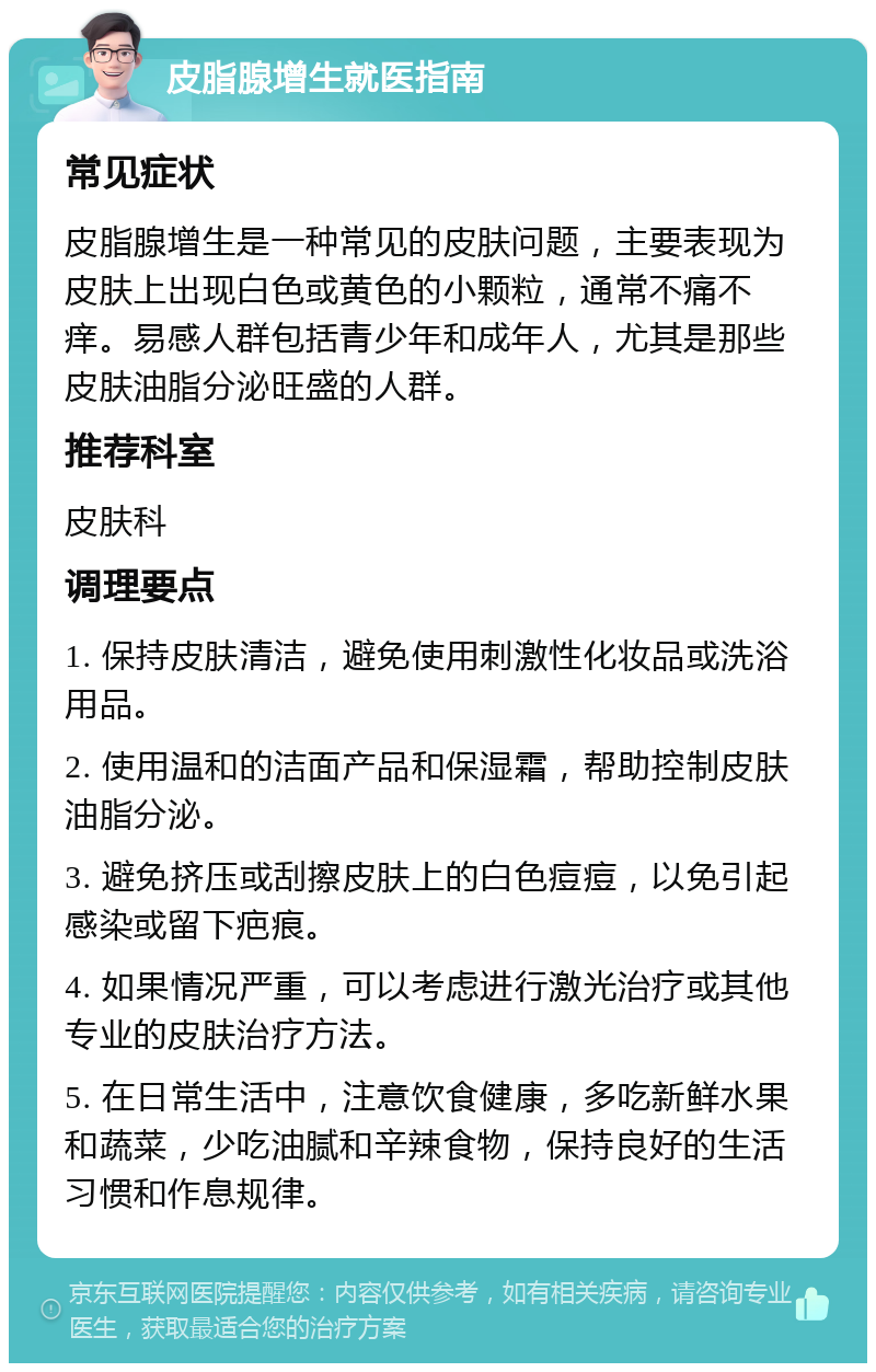 皮脂腺增生就医指南 常见症状 皮脂腺增生是一种常见的皮肤问题，主要表现为皮肤上出现白色或黄色的小颗粒，通常不痛不痒。易感人群包括青少年和成年人，尤其是那些皮肤油脂分泌旺盛的人群。 推荐科室 皮肤科 调理要点 1. 保持皮肤清洁，避免使用刺激性化妆品或洗浴用品。 2. 使用温和的洁面产品和保湿霜，帮助控制皮肤油脂分泌。 3. 避免挤压或刮擦皮肤上的白色痘痘，以免引起感染或留下疤痕。 4. 如果情况严重，可以考虑进行激光治疗或其他专业的皮肤治疗方法。 5. 在日常生活中，注意饮食健康，多吃新鲜水果和蔬菜，少吃油腻和辛辣食物，保持良好的生活习惯和作息规律。