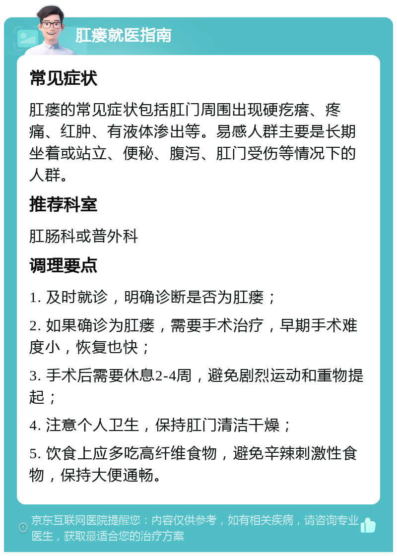 肛瘘就医指南 常见症状 肛瘘的常见症状包括肛门周围出现硬疙瘩、疼痛、红肿、有液体渗出等。易感人群主要是长期坐着或站立、便秘、腹泻、肛门受伤等情况下的人群。 推荐科室 肛肠科或普外科 调理要点 1. 及时就诊，明确诊断是否为肛瘘； 2. 如果确诊为肛瘘，需要手术治疗，早期手术难度小，恢复也快； 3. 手术后需要休息2-4周，避免剧烈运动和重物提起； 4. 注意个人卫生，保持肛门清洁干燥； 5. 饮食上应多吃高纤维食物，避免辛辣刺激性食物，保持大便通畅。