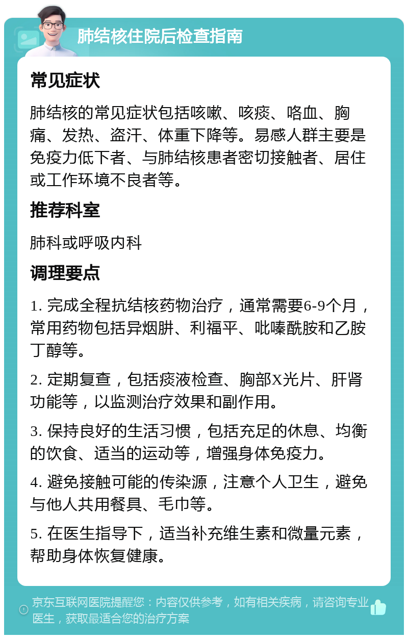 肺结核住院后检查指南 常见症状 肺结核的常见症状包括咳嗽、咳痰、咯血、胸痛、发热、盗汗、体重下降等。易感人群主要是免疫力低下者、与肺结核患者密切接触者、居住或工作环境不良者等。 推荐科室 肺科或呼吸内科 调理要点 1. 完成全程抗结核药物治疗，通常需要6-9个月，常用药物包括异烟肼、利福平、吡嗪酰胺和乙胺丁醇等。 2. 定期复查，包括痰液检查、胸部X光片、肝肾功能等，以监测治疗效果和副作用。 3. 保持良好的生活习惯，包括充足的休息、均衡的饮食、适当的运动等，增强身体免疫力。 4. 避免接触可能的传染源，注意个人卫生，避免与他人共用餐具、毛巾等。 5. 在医生指导下，适当补充维生素和微量元素，帮助身体恢复健康。