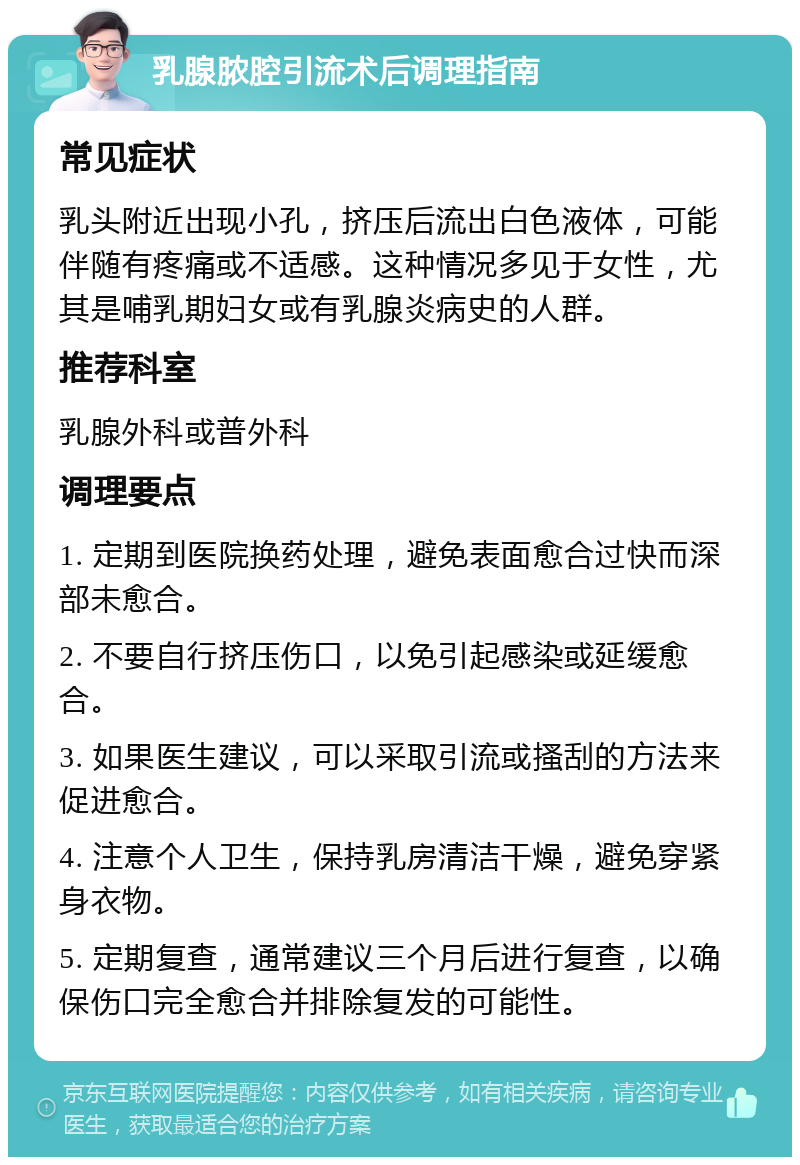 乳腺脓腔引流术后调理指南 常见症状 乳头附近出现小孔，挤压后流出白色液体，可能伴随有疼痛或不适感。这种情况多见于女性，尤其是哺乳期妇女或有乳腺炎病史的人群。 推荐科室 乳腺外科或普外科 调理要点 1. 定期到医院换药处理，避免表面愈合过快而深部未愈合。 2. 不要自行挤压伤口，以免引起感染或延缓愈合。 3. 如果医生建议，可以采取引流或搔刮的方法来促进愈合。 4. 注意个人卫生，保持乳房清洁干燥，避免穿紧身衣物。 5. 定期复查，通常建议三个月后进行复查，以确保伤口完全愈合并排除复发的可能性。