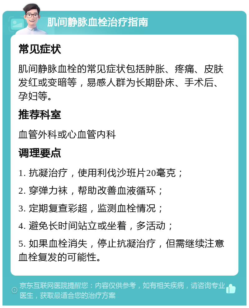 肌间静脉血栓治疗指南 常见症状 肌间静脉血栓的常见症状包括肿胀、疼痛、皮肤发红或变暗等，易感人群为长期卧床、手术后、孕妇等。 推荐科室 血管外科或心血管内科 调理要点 1. 抗凝治疗，使用利伐沙班片20毫克； 2. 穿弹力袜，帮助改善血液循环； 3. 定期复查彩超，监测血栓情况； 4. 避免长时间站立或坐着，多活动； 5. 如果血栓消失，停止抗凝治疗，但需继续注意血栓复发的可能性。