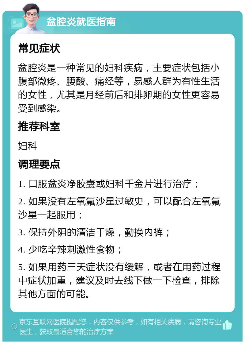 盆腔炎就医指南 常见症状 盆腔炎是一种常见的妇科疾病，主要症状包括小腹部微疼、腰酸、痛经等，易感人群为有性生活的女性，尤其是月经前后和排卵期的女性更容易受到感染。 推荐科室 妇科 调理要点 1. 口服盆炎净胶囊或妇科千金片进行治疗； 2. 如果没有左氧氟沙星过敏史，可以配合左氧氟沙星一起服用； 3. 保持外阴的清洁干燥，勤换内裤； 4. 少吃辛辣刺激性食物； 5. 如果用药三天症状没有缓解，或者在用药过程中症状加重，建议及时去线下做一下检查，排除其他方面的可能。