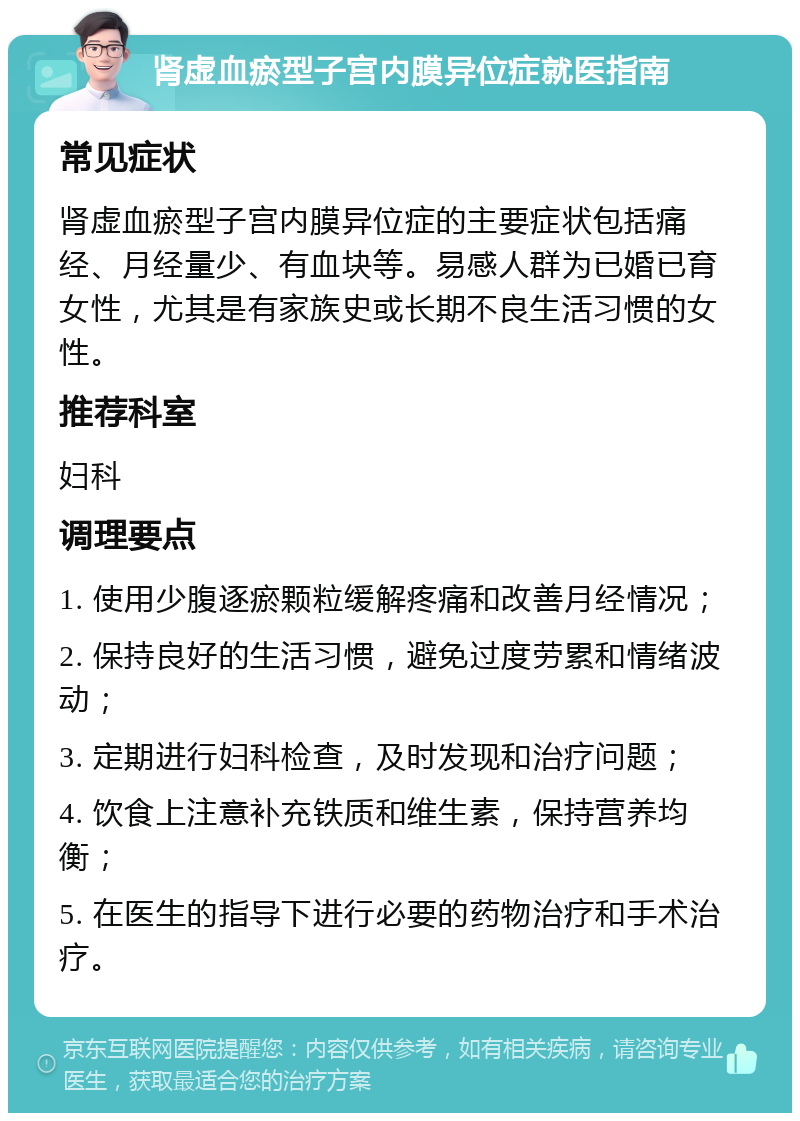 肾虚血瘀型子宫内膜异位症就医指南 常见症状 肾虚血瘀型子宫内膜异位症的主要症状包括痛经、月经量少、有血块等。易感人群为已婚已育女性，尤其是有家族史或长期不良生活习惯的女性。 推荐科室 妇科 调理要点 1. 使用少腹逐瘀颗粒缓解疼痛和改善月经情况； 2. 保持良好的生活习惯，避免过度劳累和情绪波动； 3. 定期进行妇科检查，及时发现和治疗问题； 4. 饮食上注意补充铁质和维生素，保持营养均衡； 5. 在医生的指导下进行必要的药物治疗和手术治疗。