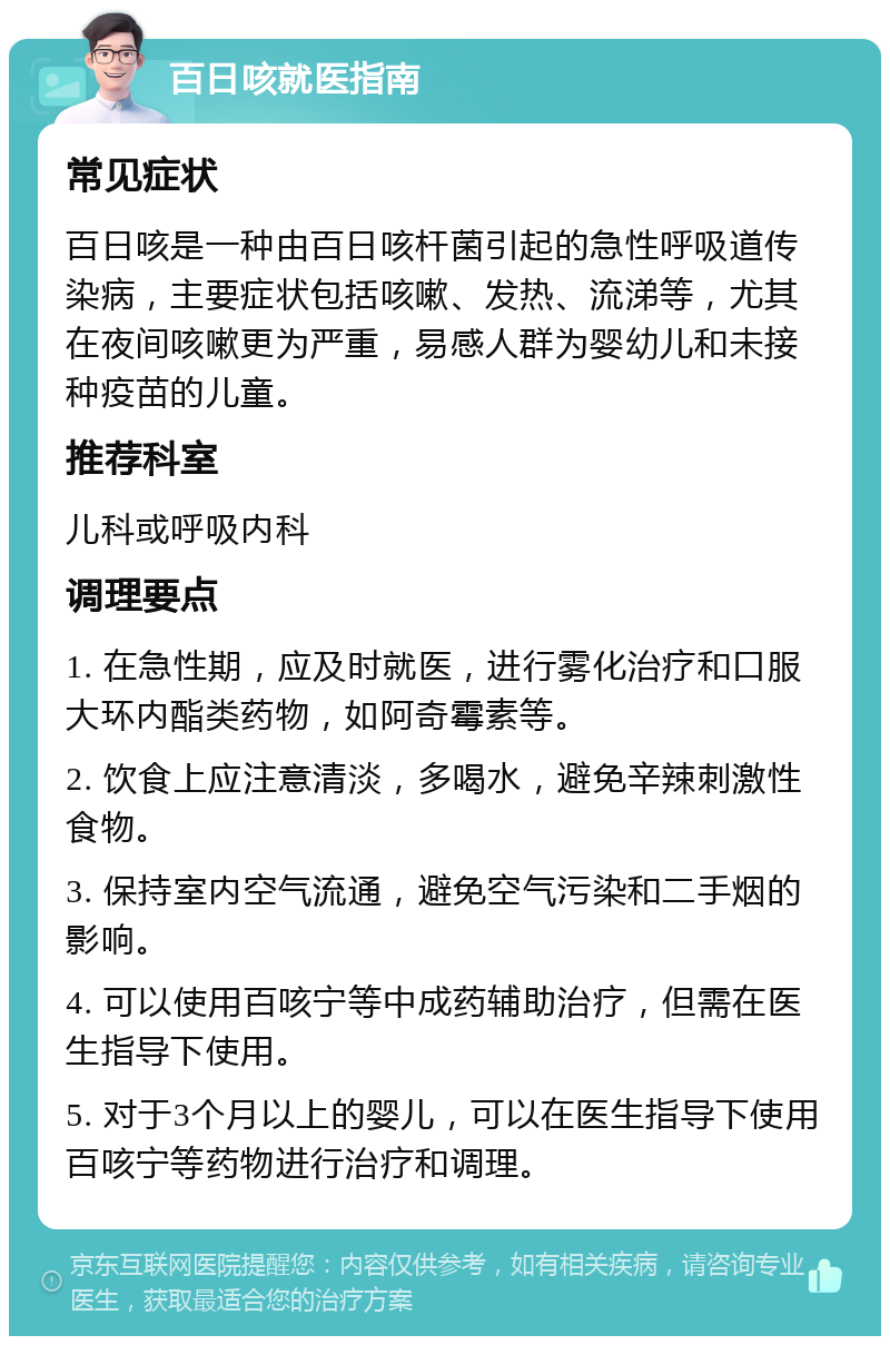 百日咳就医指南 常见症状 百日咳是一种由百日咳杆菌引起的急性呼吸道传染病，主要症状包括咳嗽、发热、流涕等，尤其在夜间咳嗽更为严重，易感人群为婴幼儿和未接种疫苗的儿童。 推荐科室 儿科或呼吸内科 调理要点 1. 在急性期，应及时就医，进行雾化治疗和口服大环内酯类药物，如阿奇霉素等。 2. 饮食上应注意清淡，多喝水，避免辛辣刺激性食物。 3. 保持室内空气流通，避免空气污染和二手烟的影响。 4. 可以使用百咳宁等中成药辅助治疗，但需在医生指导下使用。 5. 对于3个月以上的婴儿，可以在医生指导下使用百咳宁等药物进行治疗和调理。