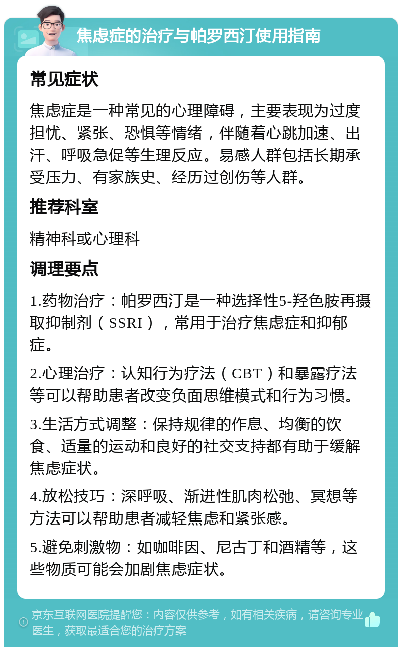 焦虑症的治疗与帕罗西汀使用指南 常见症状 焦虑症是一种常见的心理障碍，主要表现为过度担忧、紧张、恐惧等情绪，伴随着心跳加速、出汗、呼吸急促等生理反应。易感人群包括长期承受压力、有家族史、经历过创伤等人群。 推荐科室 精神科或心理科 调理要点 1.药物治疗：帕罗西汀是一种选择性5-羟色胺再摄取抑制剂（SSRI），常用于治疗焦虑症和抑郁症。 2.心理治疗：认知行为疗法（CBT）和暴露疗法等可以帮助患者改变负面思维模式和行为习惯。 3.生活方式调整：保持规律的作息、均衡的饮食、适量的运动和良好的社交支持都有助于缓解焦虑症状。 4.放松技巧：深呼吸、渐进性肌肉松弛、冥想等方法可以帮助患者减轻焦虑和紧张感。 5.避免刺激物：如咖啡因、尼古丁和酒精等，这些物质可能会加剧焦虑症状。