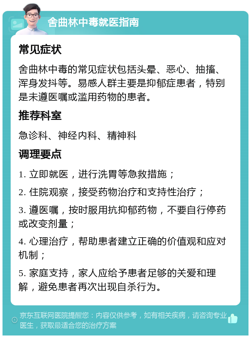 舍曲林中毒就医指南 常见症状 舍曲林中毒的常见症状包括头晕、恶心、抽搐、浑身发抖等。易感人群主要是抑郁症患者，特别是未遵医嘱或滥用药物的患者。 推荐科室 急诊科、神经内科、精神科 调理要点 1. 立即就医，进行洗胃等急救措施； 2. 住院观察，接受药物治疗和支持性治疗； 3. 遵医嘱，按时服用抗抑郁药物，不要自行停药或改变剂量； 4. 心理治疗，帮助患者建立正确的价值观和应对机制； 5. 家庭支持，家人应给予患者足够的关爱和理解，避免患者再次出现自杀行为。