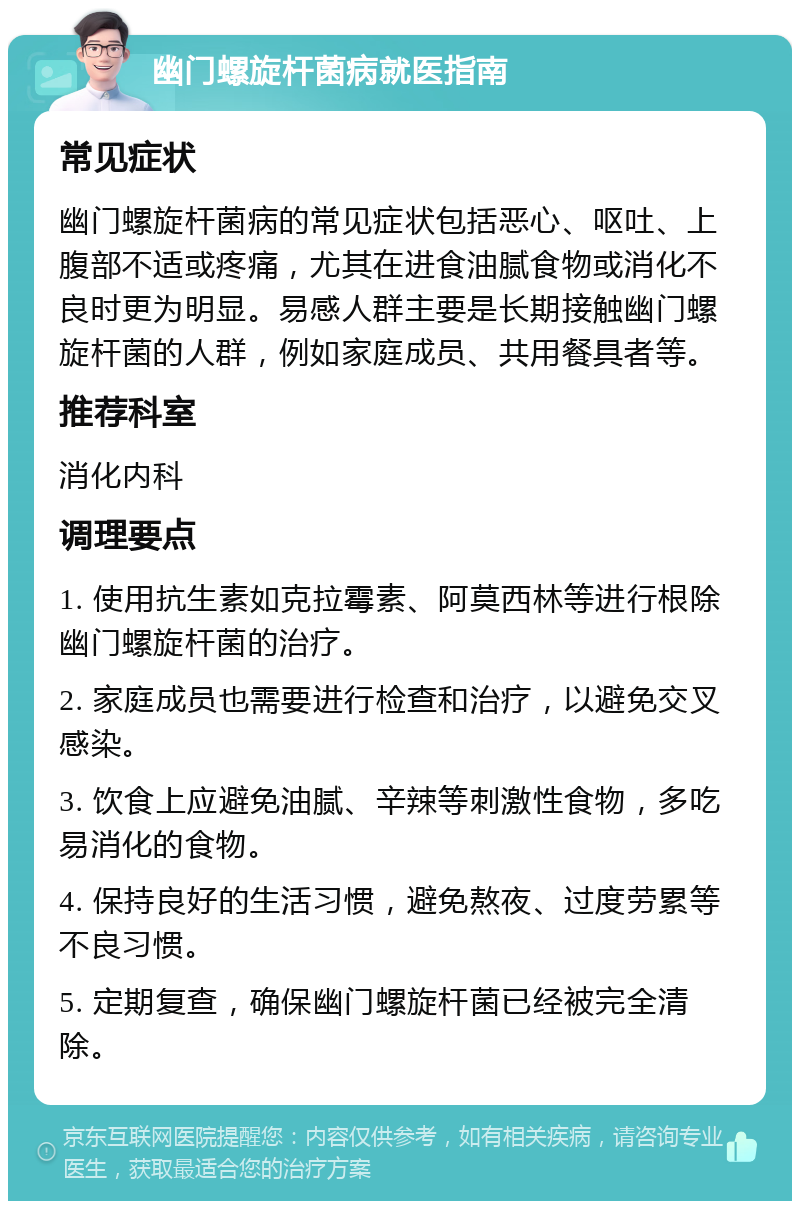 幽门螺旋杆菌病就医指南 常见症状 幽门螺旋杆菌病的常见症状包括恶心、呕吐、上腹部不适或疼痛，尤其在进食油腻食物或消化不良时更为明显。易感人群主要是长期接触幽门螺旋杆菌的人群，例如家庭成员、共用餐具者等。 推荐科室 消化内科 调理要点 1. 使用抗生素如克拉霉素、阿莫西林等进行根除幽门螺旋杆菌的治疗。 2. 家庭成员也需要进行检查和治疗，以避免交叉感染。 3. 饮食上应避免油腻、辛辣等刺激性食物，多吃易消化的食物。 4. 保持良好的生活习惯，避免熬夜、过度劳累等不良习惯。 5. 定期复查，确保幽门螺旋杆菌已经被完全清除。