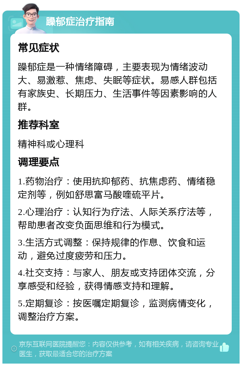 躁郁症治疗指南 常见症状 躁郁症是一种情绪障碍，主要表现为情绪波动大、易激惹、焦虑、失眠等症状。易感人群包括有家族史、长期压力、生活事件等因素影响的人群。 推荐科室 精神科或心理科 调理要点 1.药物治疗：使用抗抑郁药、抗焦虑药、情绪稳定剂等，例如舒思富马酸喹硫平片。 2.心理治疗：认知行为疗法、人际关系疗法等，帮助患者改变负面思维和行为模式。 3.生活方式调整：保持规律的作息、饮食和运动，避免过度疲劳和压力。 4.社交支持：与家人、朋友或支持团体交流，分享感受和经验，获得情感支持和理解。 5.定期复诊：按医嘱定期复诊，监测病情变化，调整治疗方案。