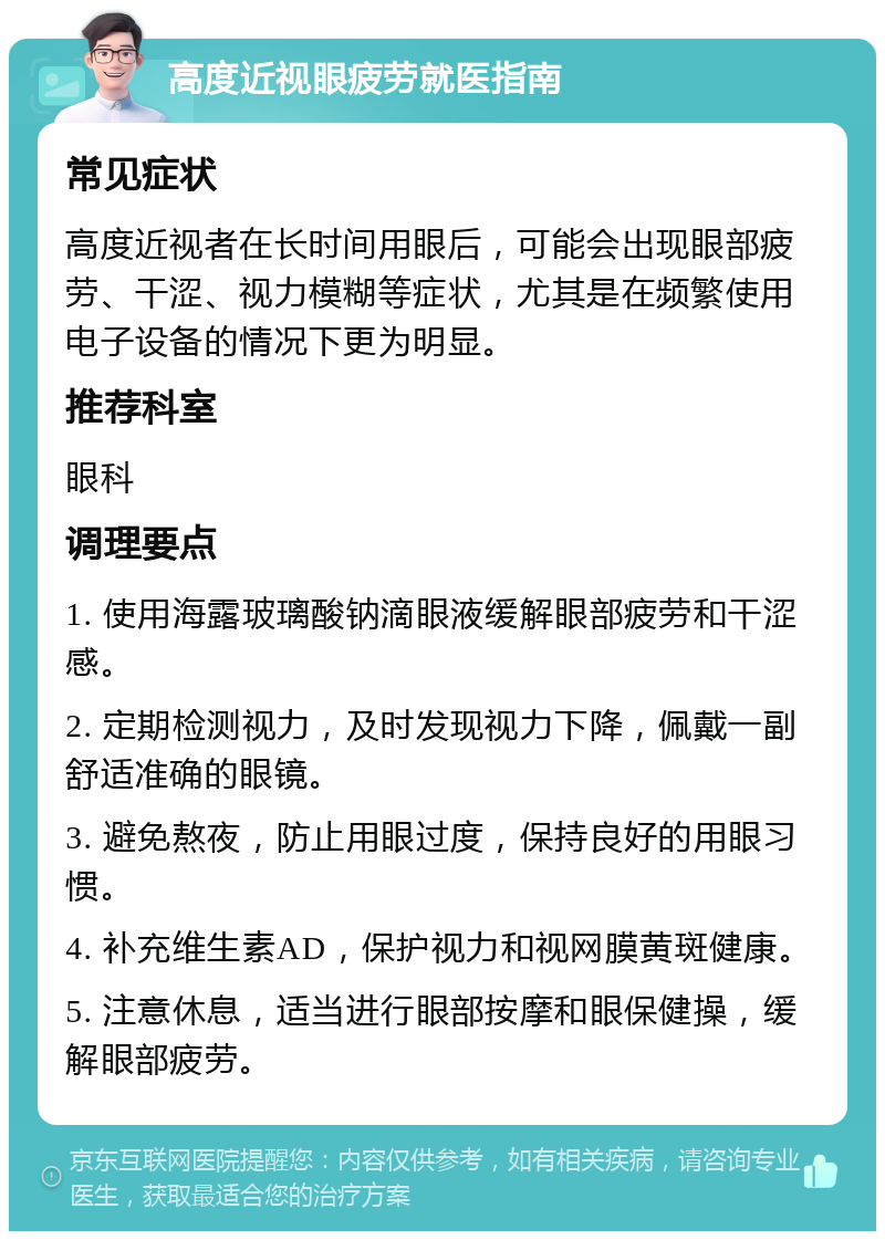 高度近视眼疲劳就医指南 常见症状 高度近视者在长时间用眼后，可能会出现眼部疲劳、干涩、视力模糊等症状，尤其是在频繁使用电子设备的情况下更为明显。 推荐科室 眼科 调理要点 1. 使用海露玻璃酸钠滴眼液缓解眼部疲劳和干涩感。 2. 定期检测视力，及时发现视力下降，佩戴一副舒适准确的眼镜。 3. 避免熬夜，防止用眼过度，保持良好的用眼习惯。 4. 补充维生素AD，保护视力和视网膜黄斑健康。 5. 注意休息，适当进行眼部按摩和眼保健操，缓解眼部疲劳。