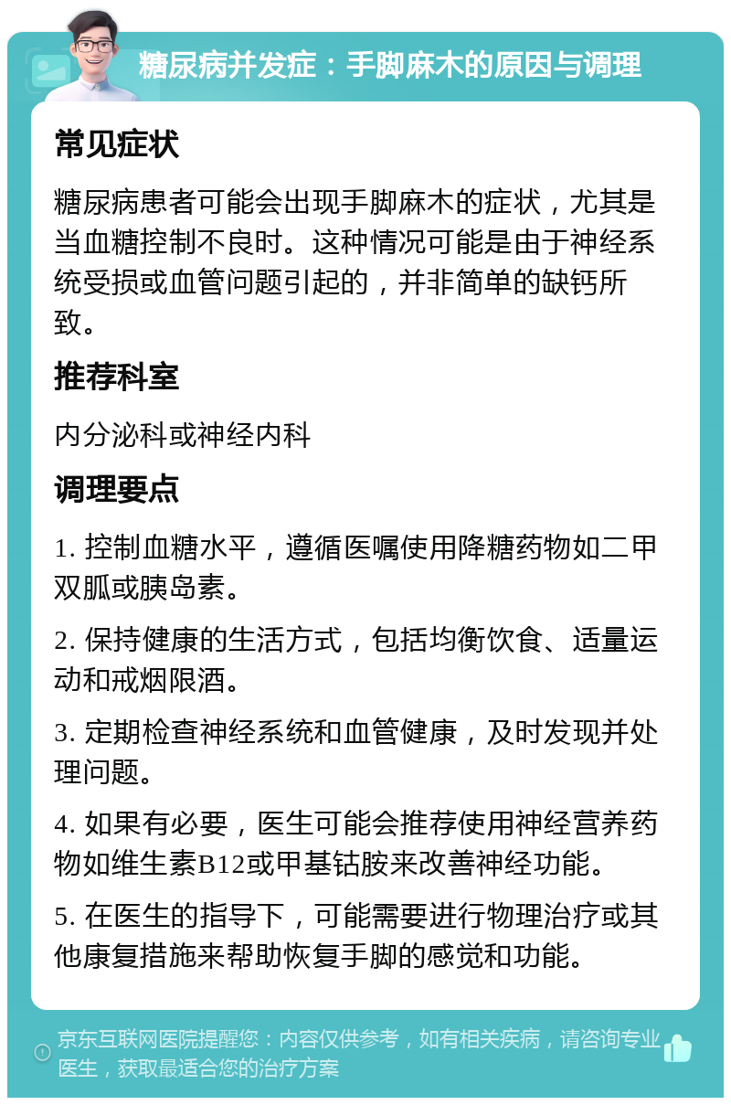 糖尿病并发症：手脚麻木的原因与调理 常见症状 糖尿病患者可能会出现手脚麻木的症状，尤其是当血糖控制不良时。这种情况可能是由于神经系统受损或血管问题引起的，并非简单的缺钙所致。 推荐科室 内分泌科或神经内科 调理要点 1. 控制血糖水平，遵循医嘱使用降糖药物如二甲双胍或胰岛素。 2. 保持健康的生活方式，包括均衡饮食、适量运动和戒烟限酒。 3. 定期检查神经系统和血管健康，及时发现并处理问题。 4. 如果有必要，医生可能会推荐使用神经营养药物如维生素B12或甲基钴胺来改善神经功能。 5. 在医生的指导下，可能需要进行物理治疗或其他康复措施来帮助恢复手脚的感觉和功能。