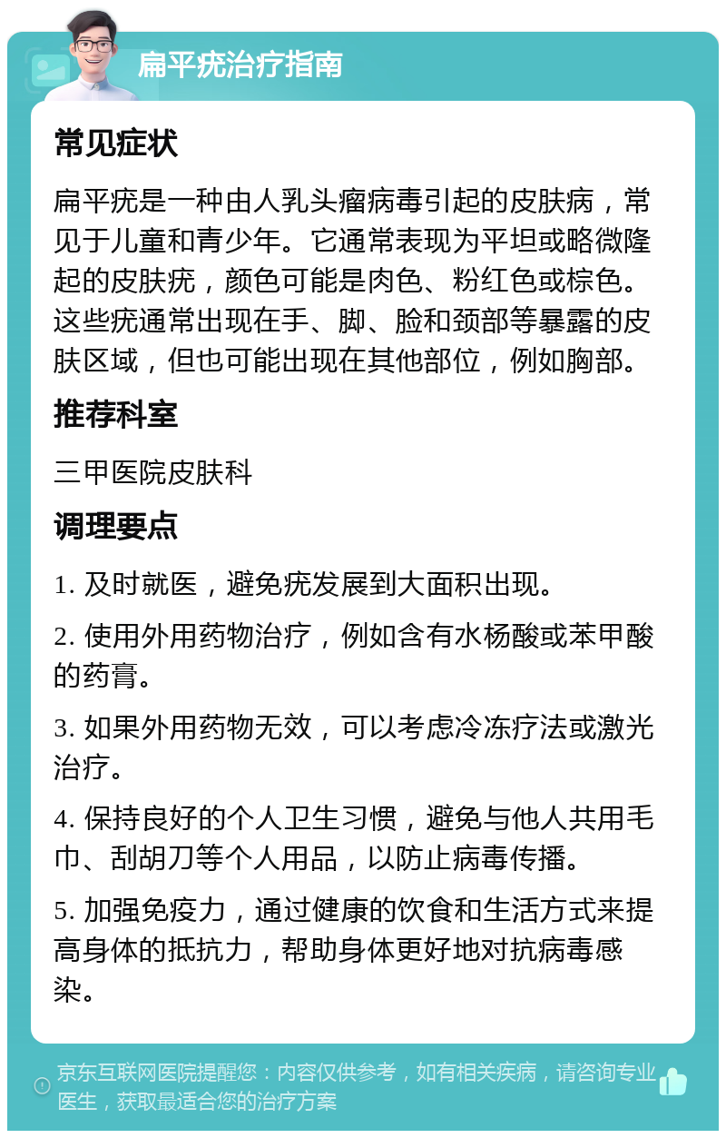 扁平疣治疗指南 常见症状 扁平疣是一种由人乳头瘤病毒引起的皮肤病，常见于儿童和青少年。它通常表现为平坦或略微隆起的皮肤疣，颜色可能是肉色、粉红色或棕色。这些疣通常出现在手、脚、脸和颈部等暴露的皮肤区域，但也可能出现在其他部位，例如胸部。 推荐科室 三甲医院皮肤科 调理要点 1. 及时就医，避免疣发展到大面积出现。 2. 使用外用药物治疗，例如含有水杨酸或苯甲酸的药膏。 3. 如果外用药物无效，可以考虑冷冻疗法或激光治疗。 4. 保持良好的个人卫生习惯，避免与他人共用毛巾、刮胡刀等个人用品，以防止病毒传播。 5. 加强免疫力，通过健康的饮食和生活方式来提高身体的抵抗力，帮助身体更好地对抗病毒感染。