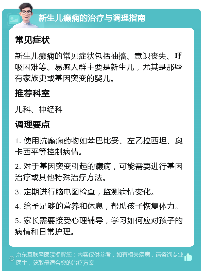 新生儿癫痫的治疗与调理指南 常见症状 新生儿癫痫的常见症状包括抽搐、意识丧失、呼吸困难等。易感人群主要是新生儿，尤其是那些有家族史或基因突变的婴儿。 推荐科室 儿科、神经科 调理要点 1. 使用抗癫痫药物如苯巴比妥、左乙拉西坦、奥卡西平等控制病情。 2. 对于基因突变引起的癫痫，可能需要进行基因治疗或其他特殊治疗方法。 3. 定期进行脑电图检查，监测病情变化。 4. 给予足够的营养和休息，帮助孩子恢复体力。 5. 家长需要接受心理辅导，学习如何应对孩子的病情和日常护理。