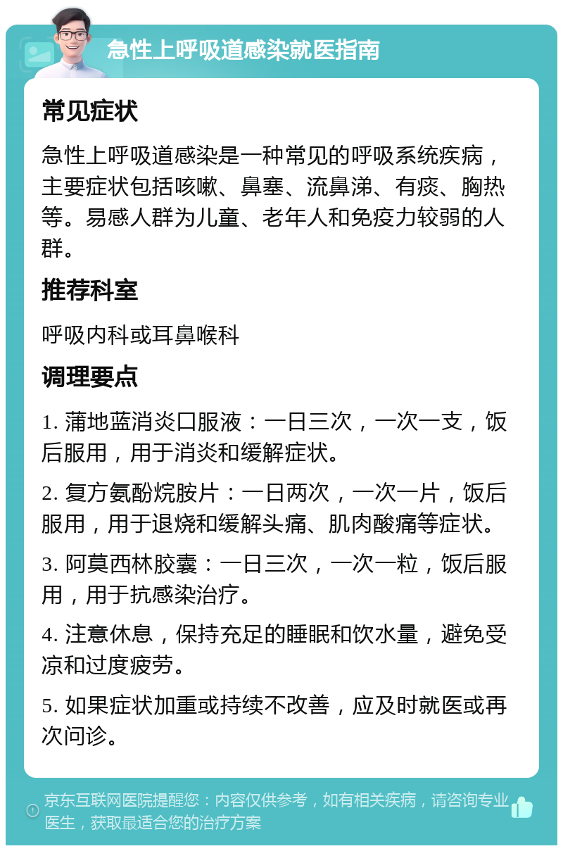 急性上呼吸道感染就医指南 常见症状 急性上呼吸道感染是一种常见的呼吸系统疾病，主要症状包括咳嗽、鼻塞、流鼻涕、有痰、胸热等。易感人群为儿童、老年人和免疫力较弱的人群。 推荐科室 呼吸内科或耳鼻喉科 调理要点 1. 蒲地蓝消炎口服液：一日三次，一次一支，饭后服用，用于消炎和缓解症状。 2. 复方氨酚烷胺片：一日两次，一次一片，饭后服用，用于退烧和缓解头痛、肌肉酸痛等症状。 3. 阿莫西林胶囊：一日三次，一次一粒，饭后服用，用于抗感染治疗。 4. 注意休息，保持充足的睡眠和饮水量，避免受凉和过度疲劳。 5. 如果症状加重或持续不改善，应及时就医或再次问诊。