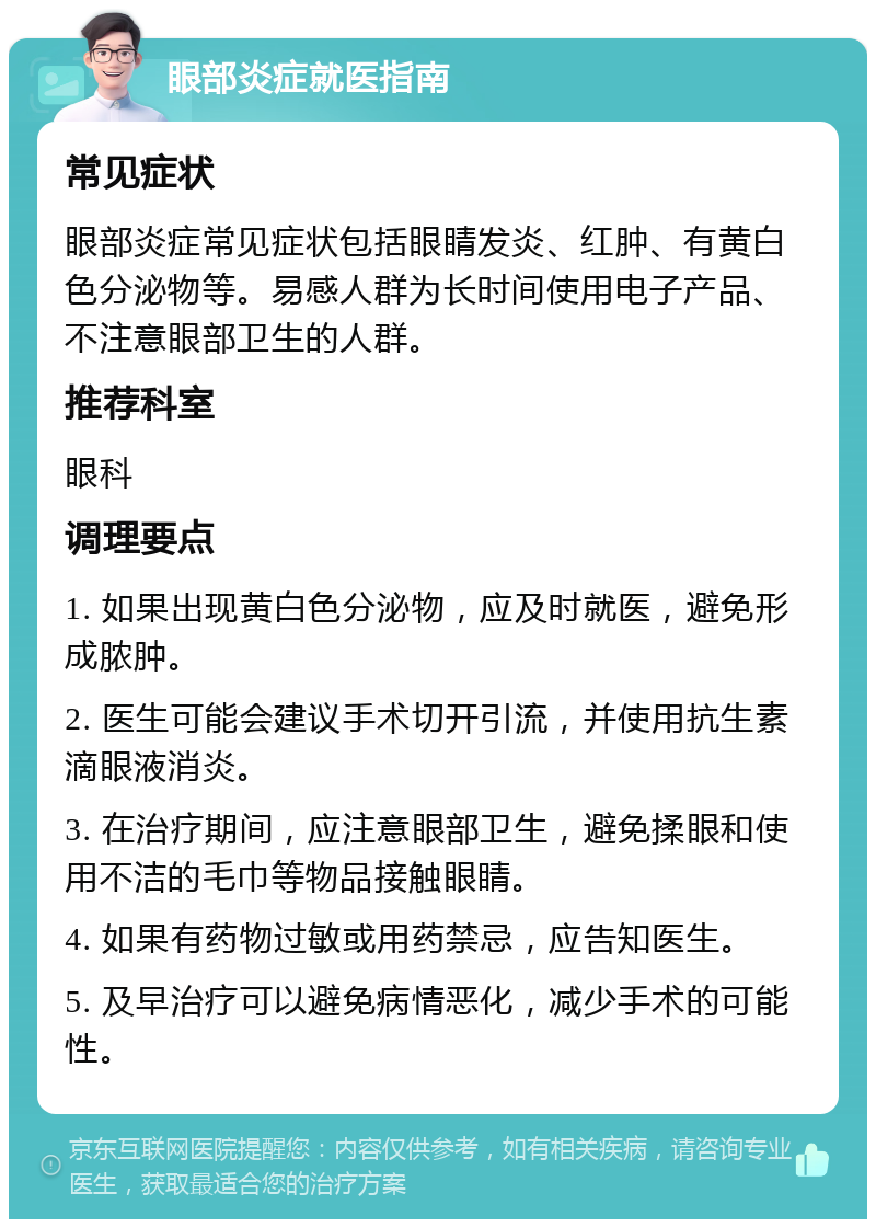 眼部炎症就医指南 常见症状 眼部炎症常见症状包括眼睛发炎、红肿、有黄白色分泌物等。易感人群为长时间使用电子产品、不注意眼部卫生的人群。 推荐科室 眼科 调理要点 1. 如果出现黄白色分泌物，应及时就医，避免形成脓肿。 2. 医生可能会建议手术切开引流，并使用抗生素滴眼液消炎。 3. 在治疗期间，应注意眼部卫生，避免揉眼和使用不洁的毛巾等物品接触眼睛。 4. 如果有药物过敏或用药禁忌，应告知医生。 5. 及早治疗可以避免病情恶化，减少手术的可能性。