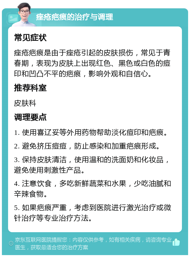 痤疮疤痕的治疗与调理 常见症状 痤疮疤痕是由于痤疮引起的皮肤损伤，常见于青春期，表现为皮肤上出现红色、黑色或白色的痘印和凹凸不平的疤痕，影响外观和自信心。 推荐科室 皮肤科 调理要点 1. 使用喜辽妥等外用药物帮助淡化痘印和疤痕。 2. 避免挤压痘痘，防止感染和加重疤痕形成。 3. 保持皮肤清洁，使用温和的洗面奶和化妆品，避免使用刺激性产品。 4. 注意饮食，多吃新鲜蔬菜和水果，少吃油腻和辛辣食物。 5. 如果疤痕严重，考虑到医院进行激光治疗或微针治疗等专业治疗方法。