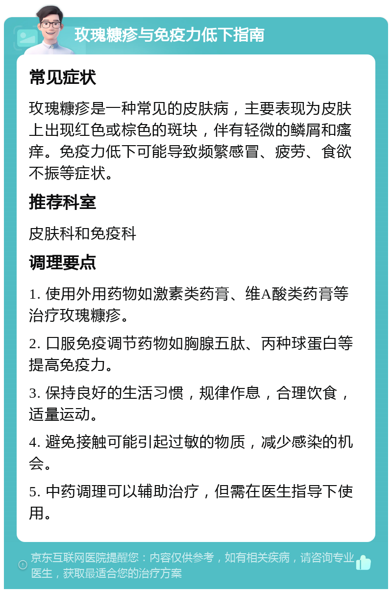 玫瑰糠疹与免疫力低下指南 常见症状 玫瑰糠疹是一种常见的皮肤病，主要表现为皮肤上出现红色或棕色的斑块，伴有轻微的鳞屑和瘙痒。免疫力低下可能导致频繁感冒、疲劳、食欲不振等症状。 推荐科室 皮肤科和免疫科 调理要点 1. 使用外用药物如激素类药膏、维A酸类药膏等治疗玫瑰糠疹。 2. 口服免疫调节药物如胸腺五肽、丙种球蛋白等提高免疫力。 3. 保持良好的生活习惯，规律作息，合理饮食，适量运动。 4. 避免接触可能引起过敏的物质，减少感染的机会。 5. 中药调理可以辅助治疗，但需在医生指导下使用。