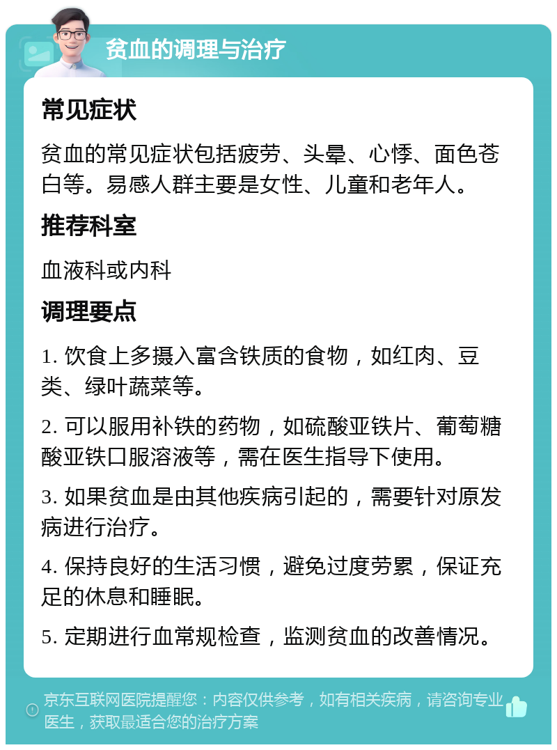 贫血的调理与治疗 常见症状 贫血的常见症状包括疲劳、头晕、心悸、面色苍白等。易感人群主要是女性、儿童和老年人。 推荐科室 血液科或内科 调理要点 1. 饮食上多摄入富含铁质的食物，如红肉、豆类、绿叶蔬菜等。 2. 可以服用补铁的药物，如硫酸亚铁片、葡萄糖酸亚铁口服溶液等，需在医生指导下使用。 3. 如果贫血是由其他疾病引起的，需要针对原发病进行治疗。 4. 保持良好的生活习惯，避免过度劳累，保证充足的休息和睡眠。 5. 定期进行血常规检查，监测贫血的改善情况。