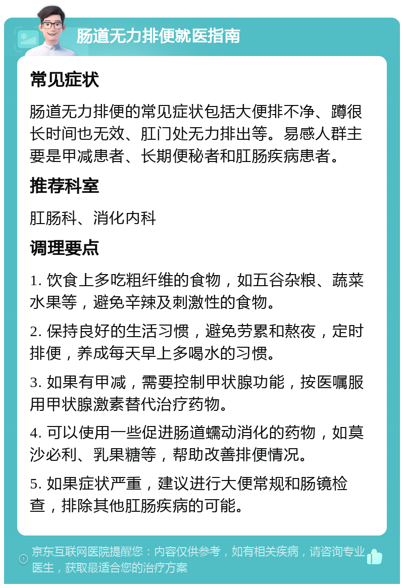 肠道无力排便就医指南 常见症状 肠道无力排便的常见症状包括大便排不净、蹲很长时间也无效、肛门处无力排出等。易感人群主要是甲减患者、长期便秘者和肛肠疾病患者。 推荐科室 肛肠科、消化内科 调理要点 1. 饮食上多吃粗纤维的食物，如五谷杂粮、蔬菜水果等，避免辛辣及刺激性的食物。 2. 保持良好的生活习惯，避免劳累和熬夜，定时排便，养成每天早上多喝水的习惯。 3. 如果有甲减，需要控制甲状腺功能，按医嘱服用甲状腺激素替代治疗药物。 4. 可以使用一些促进肠道蠕动消化的药物，如莫沙必利、乳果糖等，帮助改善排便情况。 5. 如果症状严重，建议进行大便常规和肠镜检查，排除其他肛肠疾病的可能。