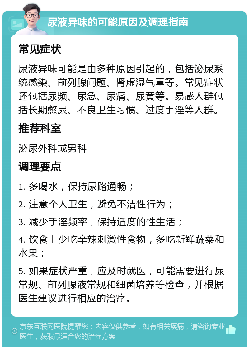 尿液异味的可能原因及调理指南 常见症状 尿液异味可能是由多种原因引起的，包括泌尿系统感染、前列腺问题、肾虚湿气重等。常见症状还包括尿频、尿急、尿痛、尿黄等。易感人群包括长期憋尿、不良卫生习惯、过度手淫等人群。 推荐科室 泌尿外科或男科 调理要点 1. 多喝水，保持尿路通畅； 2. 注意个人卫生，避免不洁性行为； 3. 减少手淫频率，保持适度的性生活； 4. 饮食上少吃辛辣刺激性食物，多吃新鲜蔬菜和水果； 5. 如果症状严重，应及时就医，可能需要进行尿常规、前列腺液常规和细菌培养等检查，并根据医生建议进行相应的治疗。