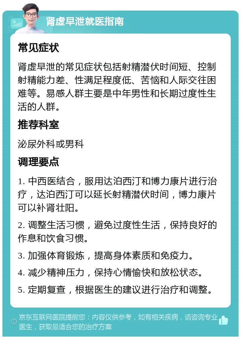 肾虚早泄就医指南 常见症状 肾虚早泄的常见症状包括射精潜伏时间短、控制射精能力差、性满足程度低、苦恼和人际交往困难等。易感人群主要是中年男性和长期过度性生活的人群。 推荐科室 泌尿外科或男科 调理要点 1. 中西医结合，服用达泊西汀和博力康片进行治疗，达泊西汀可以延长射精潜伏时间，博力康片可以补肾壮阳。 2. 调整生活习惯，避免过度性生活，保持良好的作息和饮食习惯。 3. 加强体育锻炼，提高身体素质和免疫力。 4. 减少精神压力，保持心情愉快和放松状态。 5. 定期复查，根据医生的建议进行治疗和调整。