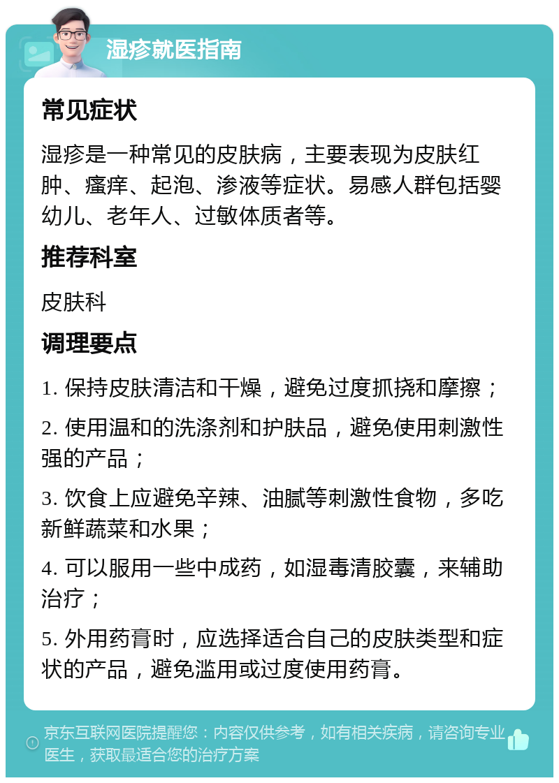 湿疹就医指南 常见症状 湿疹是一种常见的皮肤病，主要表现为皮肤红肿、瘙痒、起泡、渗液等症状。易感人群包括婴幼儿、老年人、过敏体质者等。 推荐科室 皮肤科 调理要点 1. 保持皮肤清洁和干燥，避免过度抓挠和摩擦； 2. 使用温和的洗涤剂和护肤品，避免使用刺激性强的产品； 3. 饮食上应避免辛辣、油腻等刺激性食物，多吃新鲜蔬菜和水果； 4. 可以服用一些中成药，如湿毒清胶囊，来辅助治疗； 5. 外用药膏时，应选择适合自己的皮肤类型和症状的产品，避免滥用或过度使用药膏。