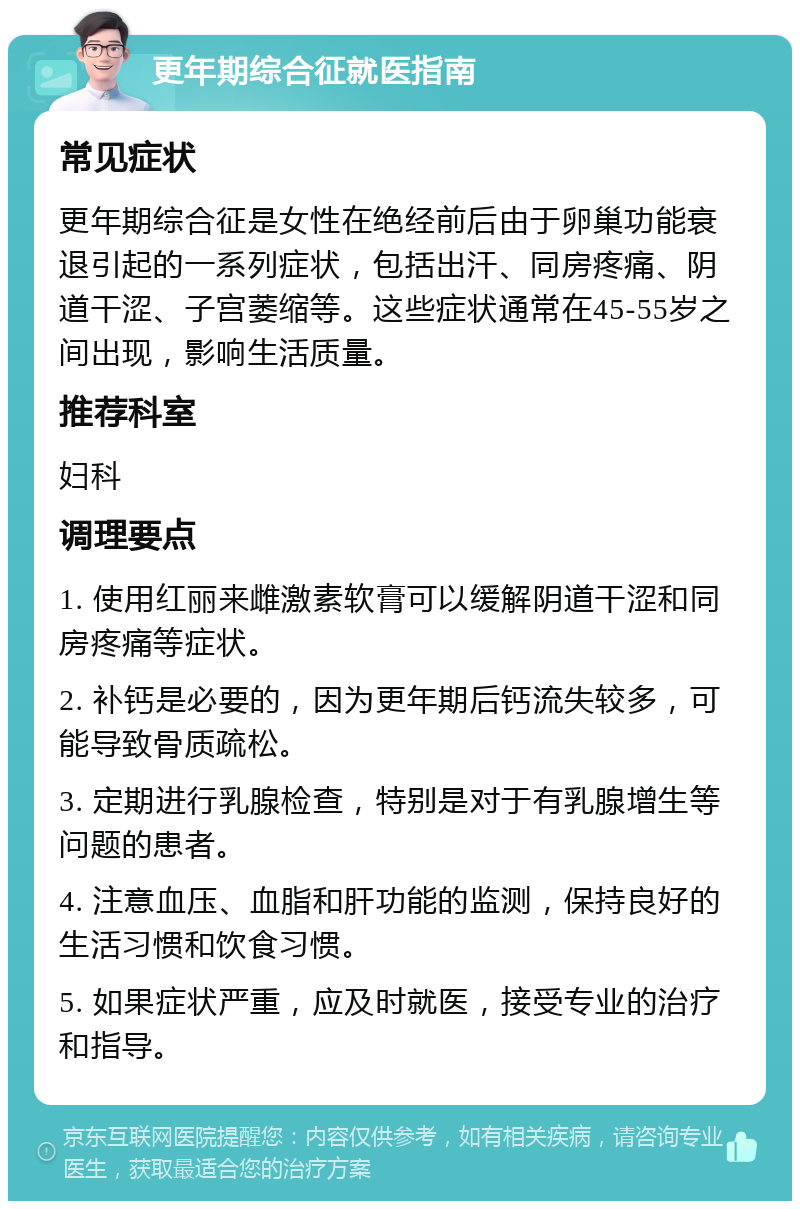 更年期综合征就医指南 常见症状 更年期综合征是女性在绝经前后由于卵巢功能衰退引起的一系列症状，包括出汗、同房疼痛、阴道干涩、子宫萎缩等。这些症状通常在45-55岁之间出现，影响生活质量。 推荐科室 妇科 调理要点 1. 使用红丽来雌激素软膏可以缓解阴道干涩和同房疼痛等症状。 2. 补钙是必要的，因为更年期后钙流失较多，可能导致骨质疏松。 3. 定期进行乳腺检查，特别是对于有乳腺增生等问题的患者。 4. 注意血压、血脂和肝功能的监测，保持良好的生活习惯和饮食习惯。 5. 如果症状严重，应及时就医，接受专业的治疗和指导。