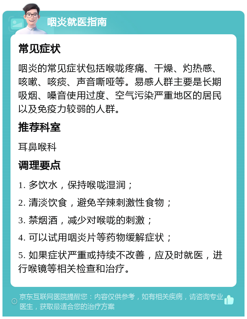 咽炎就医指南 常见症状 咽炎的常见症状包括喉咙疼痛、干燥、灼热感、咳嗽、咳痰、声音嘶哑等。易感人群主要是长期吸烟、嗓音使用过度、空气污染严重地区的居民以及免疫力较弱的人群。 推荐科室 耳鼻喉科 调理要点 1. 多饮水，保持喉咙湿润； 2. 清淡饮食，避免辛辣刺激性食物； 3. 禁烟酒，减少对喉咙的刺激； 4. 可以试用咽炎片等药物缓解症状； 5. 如果症状严重或持续不改善，应及时就医，进行喉镜等相关检查和治疗。